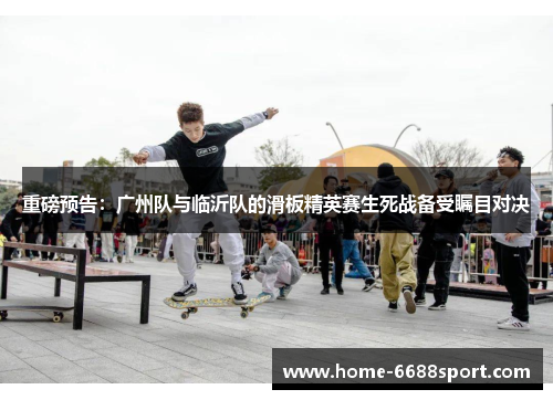重磅预告：广州队与临沂队的滑板精英赛生死战备受瞩目对决